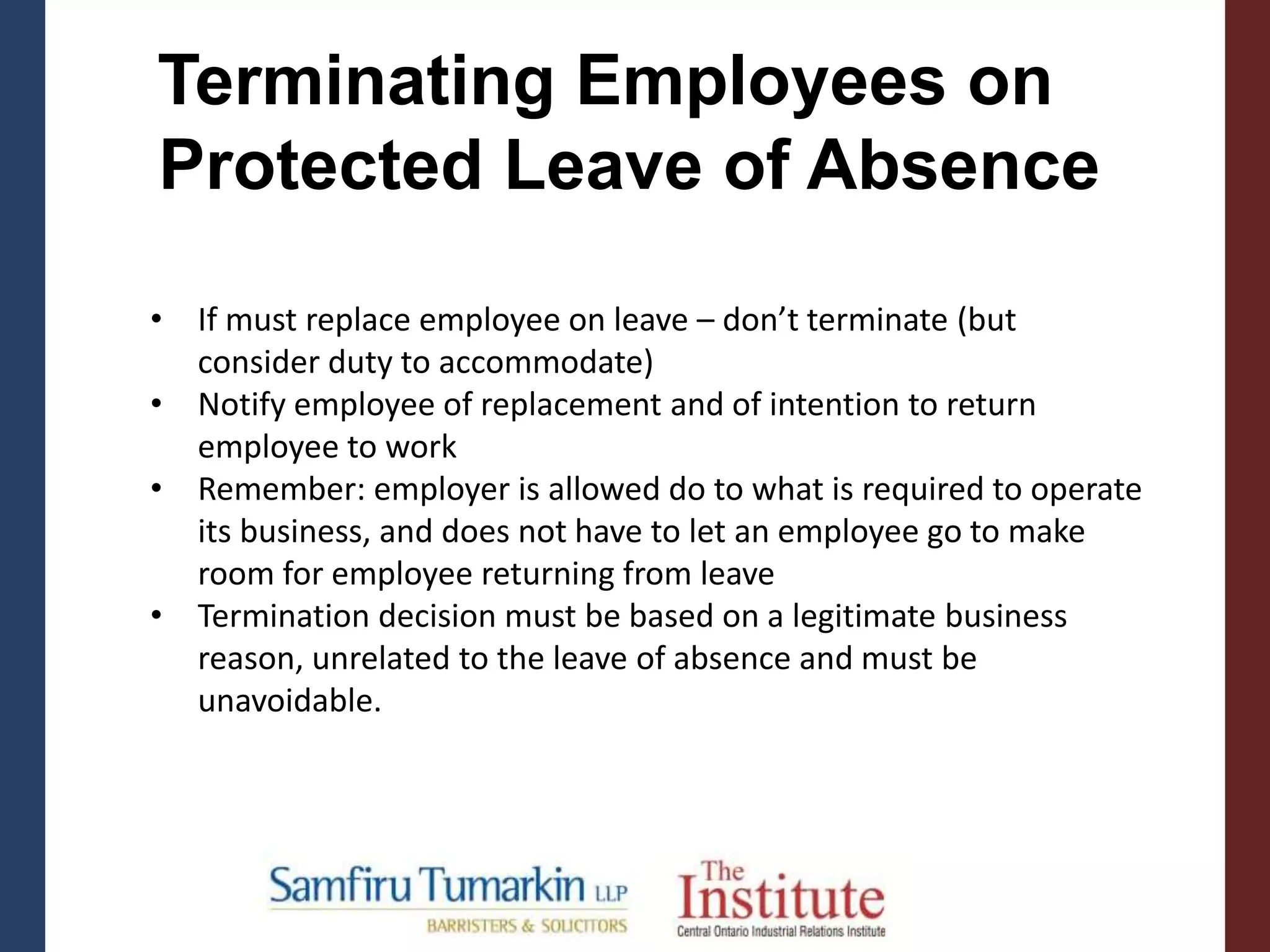 • If must replace employee on leave – don’t terminate (but
consider duty to accommodate)
• Notify employee of replacement and of intention to return
employee to work
• Remember: employer is allowed do to what is required to operate
its business, and does not have to let an employee go to make
room for employee returning from leave
• Termination decision must be based on a legitimate business
reason, unrelated to the leave of absence and must be
unavoidable.
Terminating Employees on
Protected Leave of Absence
 