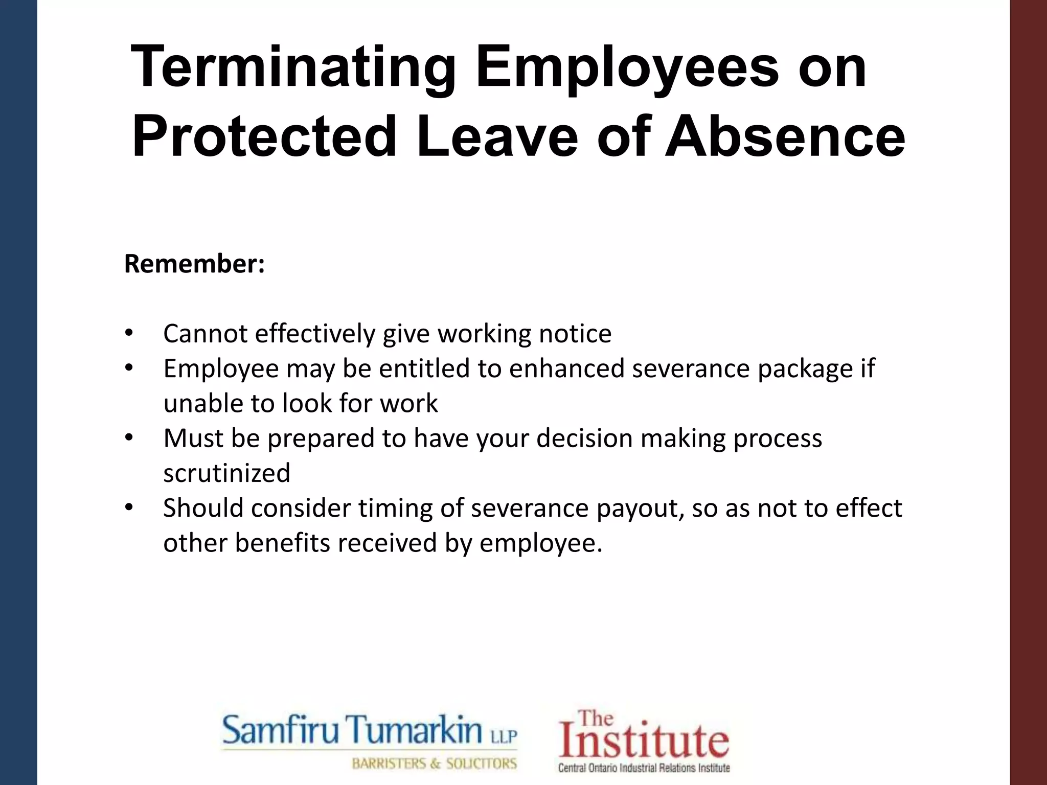 Remember:
• Cannot effectively give working notice
• Employee may be entitled to enhanced severance package if
unable to look for work
• Must be prepared to have your decision making process
scrutinized
• Should consider timing of severance payout, so as not to effect
other benefits received by employee.
Terminating Employees on
Protected Leave of Absence
 