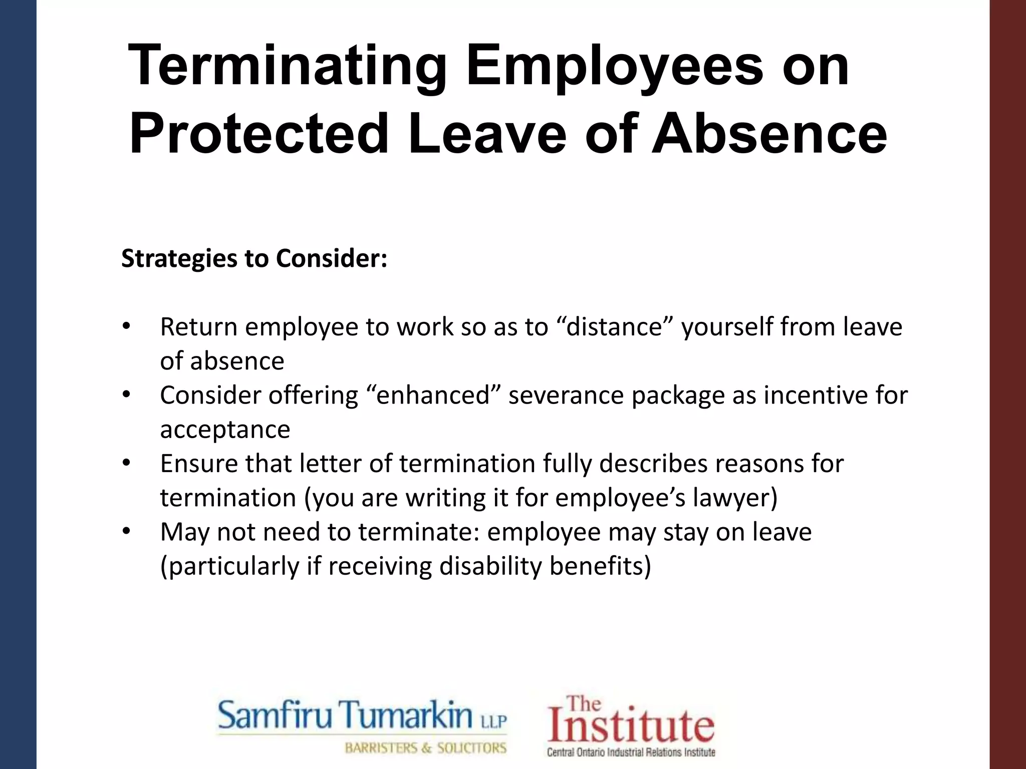 Strategies to Consider:
• Return employee to work so as to “distance” yourself from leave
of absence
• Consider offering “enhanced” severance package as incentive for
acceptance
• Ensure that letter of termination fully describes reasons for
termination (you are writing it for employee’s lawyer)
• May not need to terminate: employee may stay on leave
(particularly if receiving disability benefits)
Terminating Employees on
Protected Leave of Absence
 