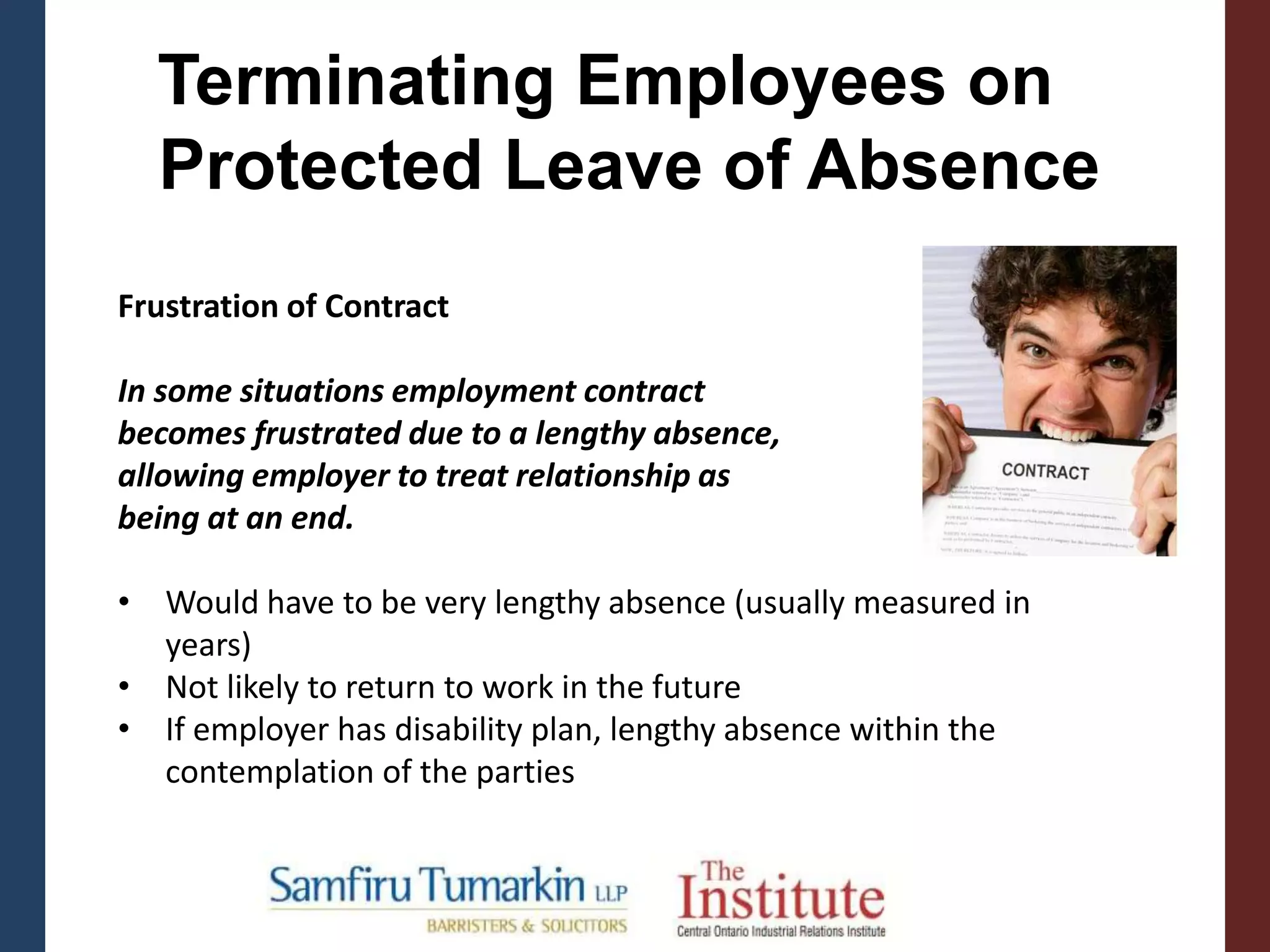 Terminating Employees on
Protected Leave of Absence
Frustration of Contract
In some situations employment contract
becomes frustrated due to a lengthy absence,
allowing employer to treat relationship as
being at an end.
• Would have to be very lengthy absence (usually measured in
years)
• Not likely to return to work in the future
• If employer has disability plan, lengthy absence within the
contemplation of the parties
 