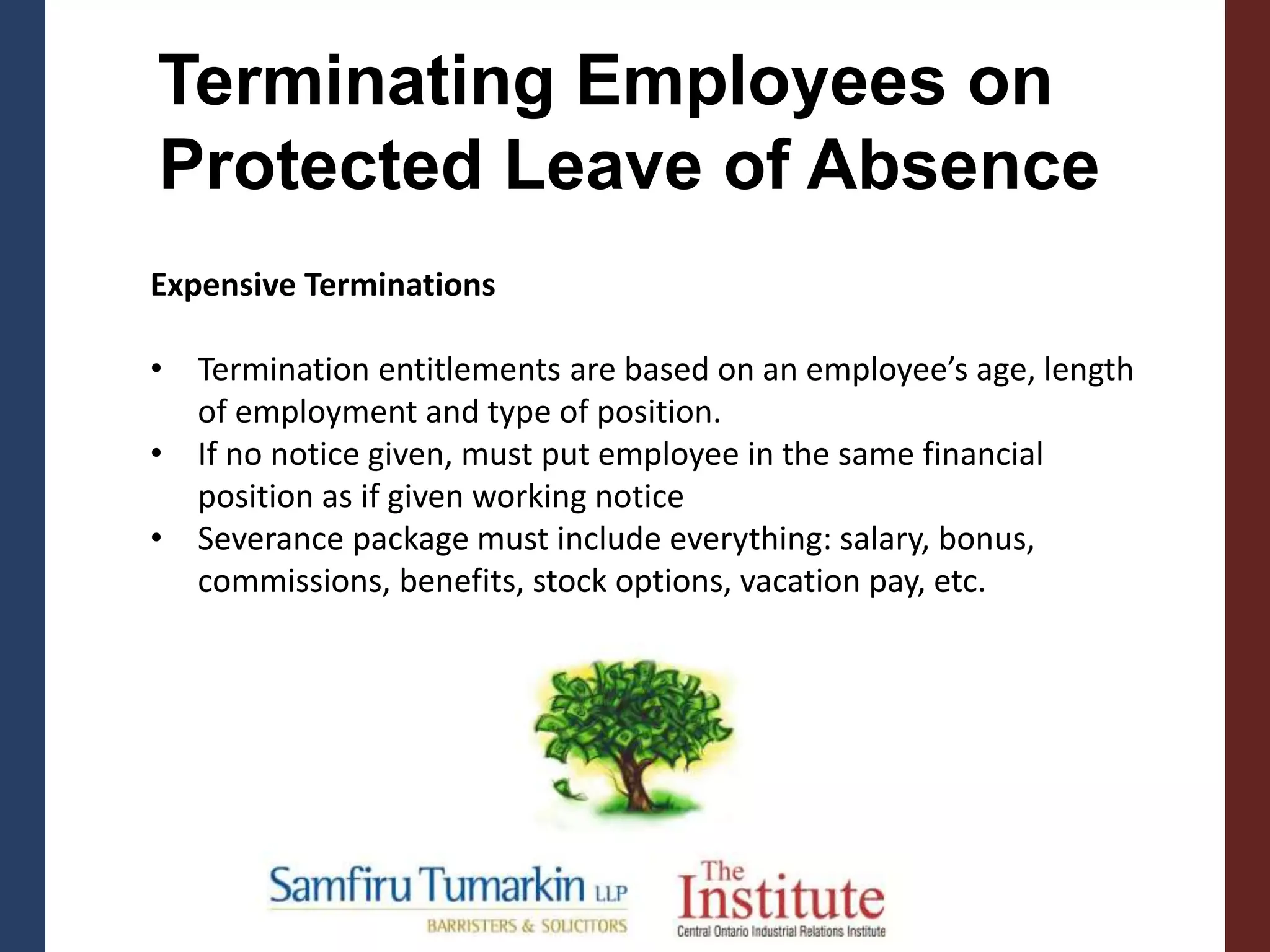 Terminating Employees on
Protected Leave of Absence
Expensive Terminations
• Termination entitlements are based on an employee’s age, length
of employment and type of position.
• If no notice given, must put employee in the same financial
position as if given working notice
• Severance package must include everything: salary, bonus,
commissions, benefits, stock options, vacation pay, etc.
 