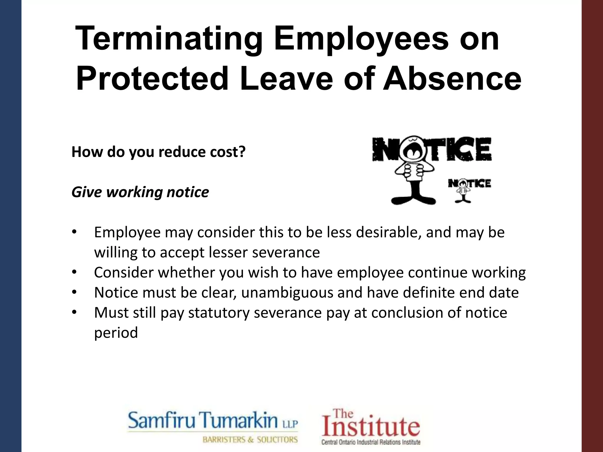 Terminating Employees on
Protected Leave of Absence
How do you reduce cost?
Give working notice
• Employee may consider this to be less desirable, and may be
willing to accept lesser severance
• Consider whether you wish to have employee continue working
• Notice must be clear, unambiguous and have definite end date
• Must still pay statutory severance pay at conclusion of notice
period
 