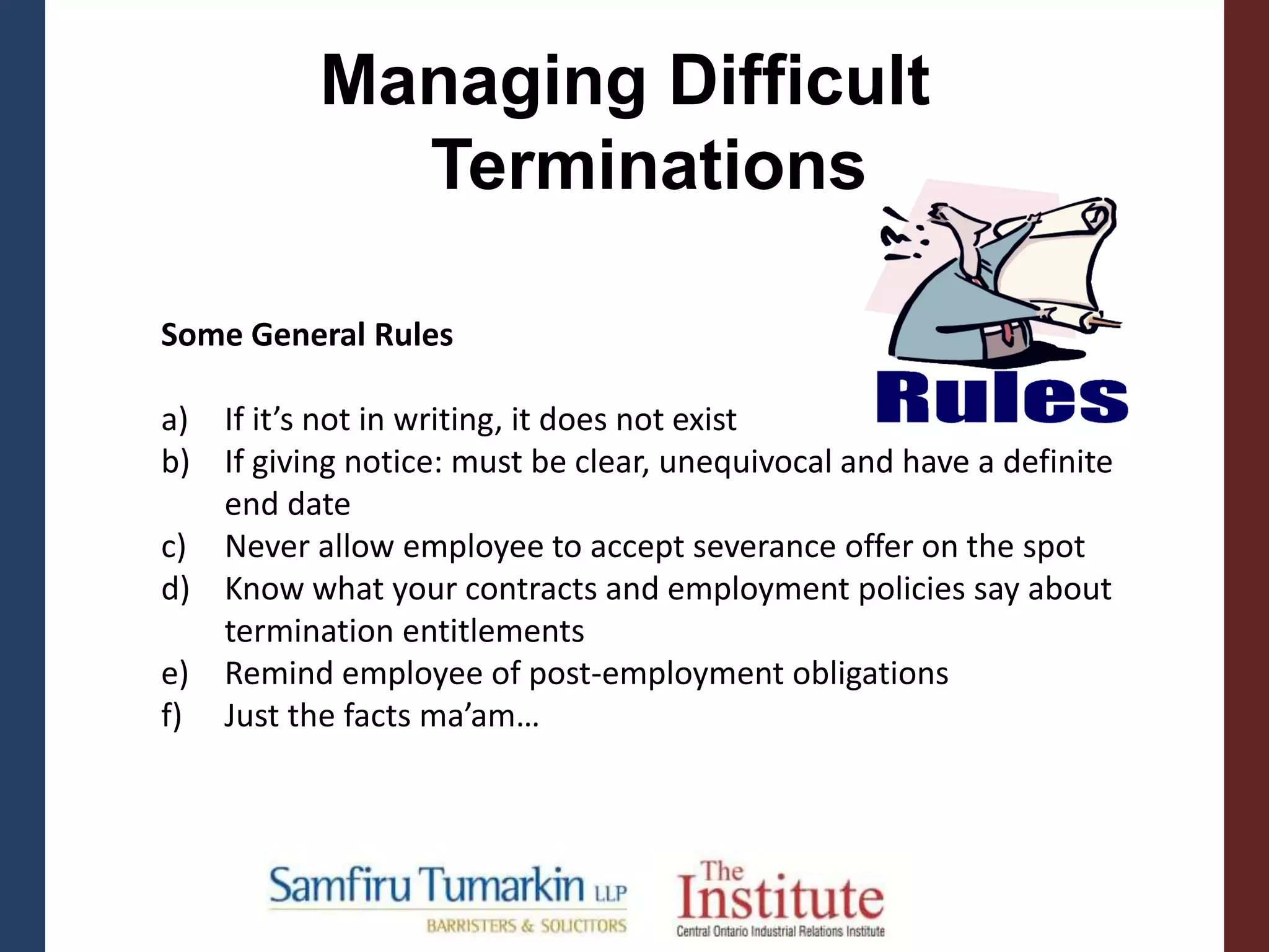 Some General Rules
a) If it’s not in writing, it does not exist
b) If giving notice: must be clear, unequivocal and have a definite
end date
c) Never allow employee to accept severance offer on the spot
d) Know what your contracts and employment policies say about
termination entitlements
e) Remind employee of post-employment obligations
f) Just the facts ma’am…
Managing Difficult
Terminations
 