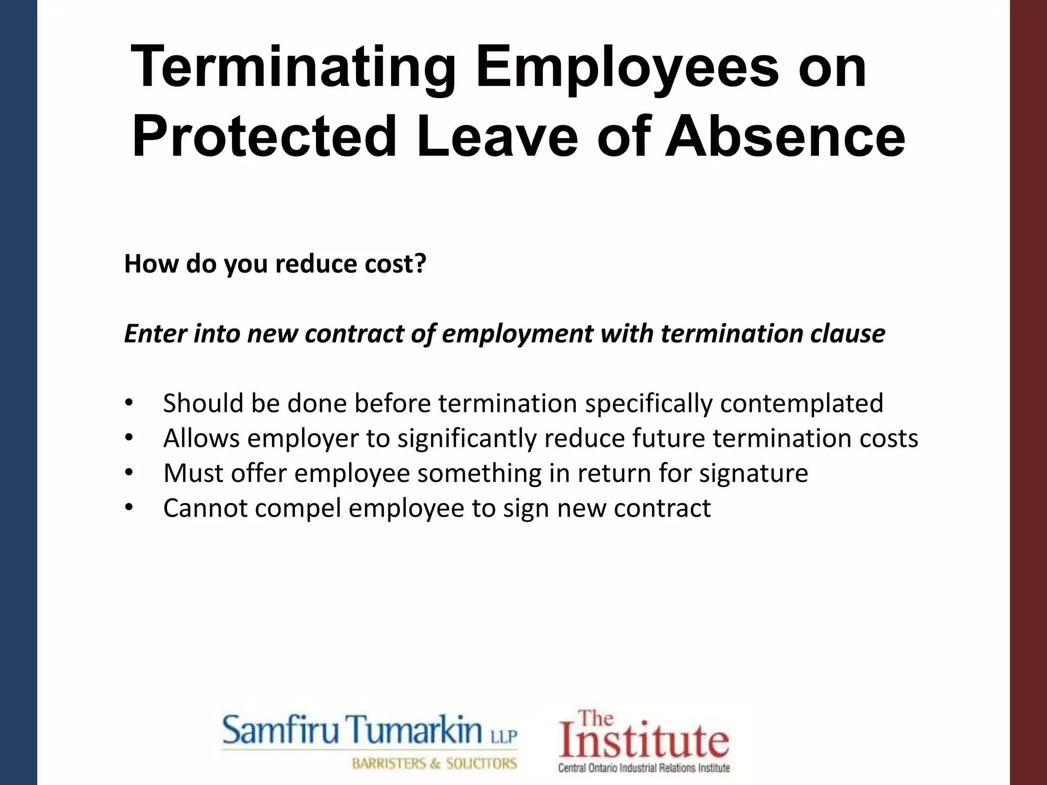 Terminating Employees on
Protected Leave of Absence
How do you reduce cost?
Enter into new contract of employment with termination clause
• Should be done before termination specifically contemplated
• Allows employer to significantly reduce future termination costs
• Must offer employee something in return for signature
• Cannot compel employee to sign new contract
 