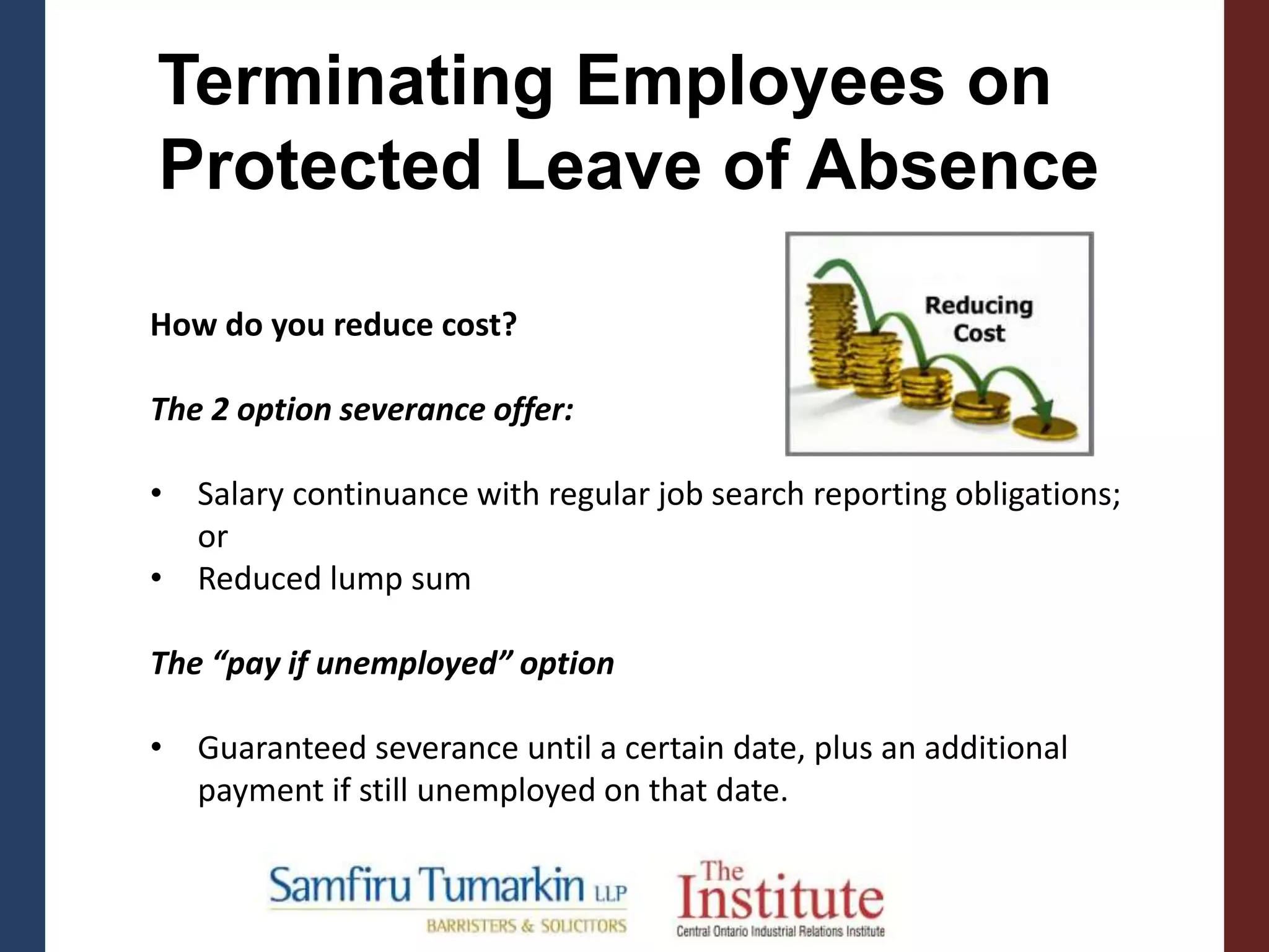 Terminating Employees on
Protected Leave of Absence
How do you reduce cost?
The 2 option severance offer:
• Salary continuance with regular job search reporting obligations;
or
• Reduced lump sum
The “pay if unemployed” option
• Guaranteed severance until a certain date, plus an additional
payment if still unemployed on that date.
 