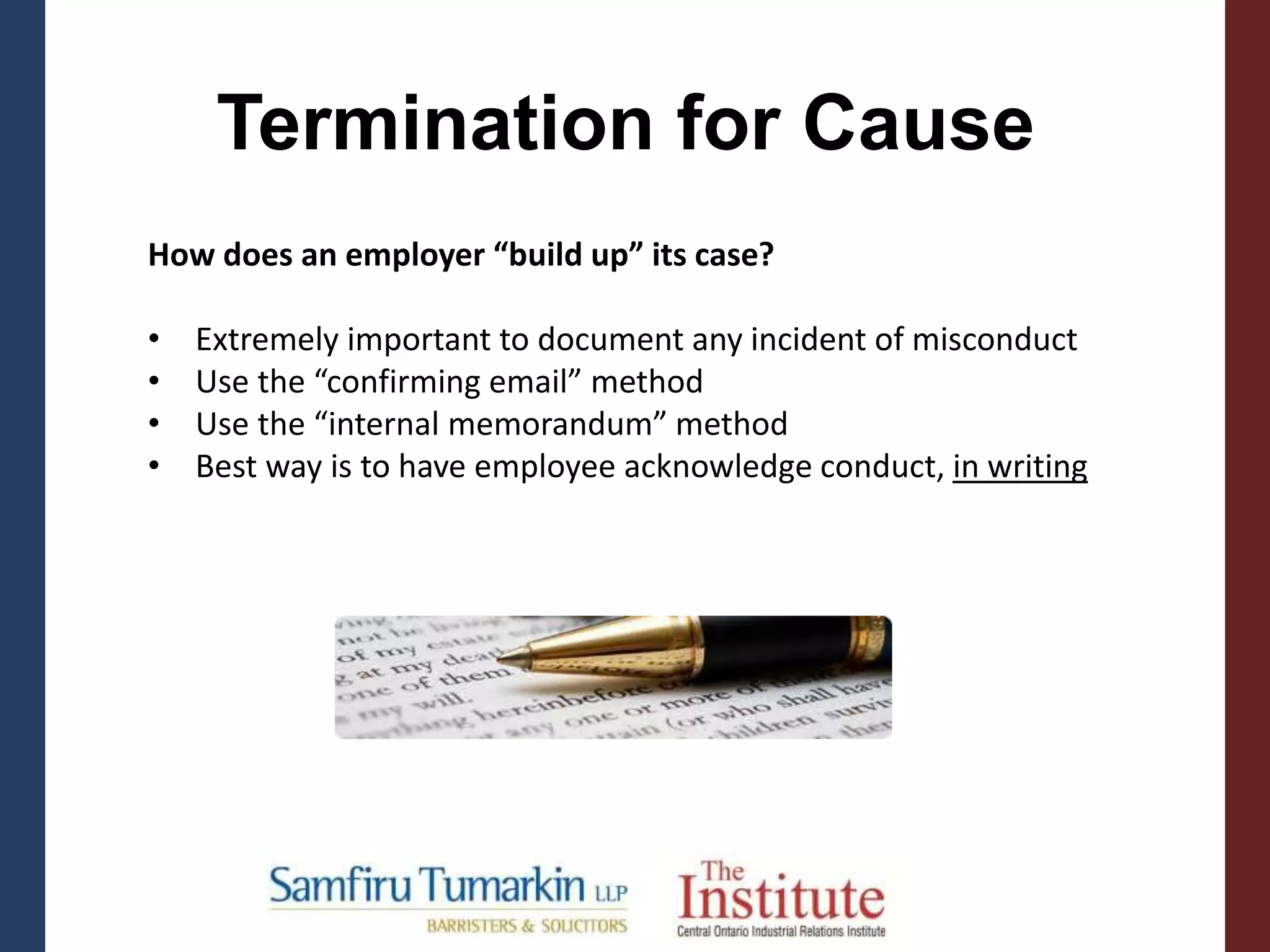 Termination for Cause
How does an employer “build up” its case?
• Extremely important to document any incident of misconduct
• Use the “confirming email” method
• Use the “internal memorandum” method
• Best way is to have employee acknowledge conduct, in writing
 