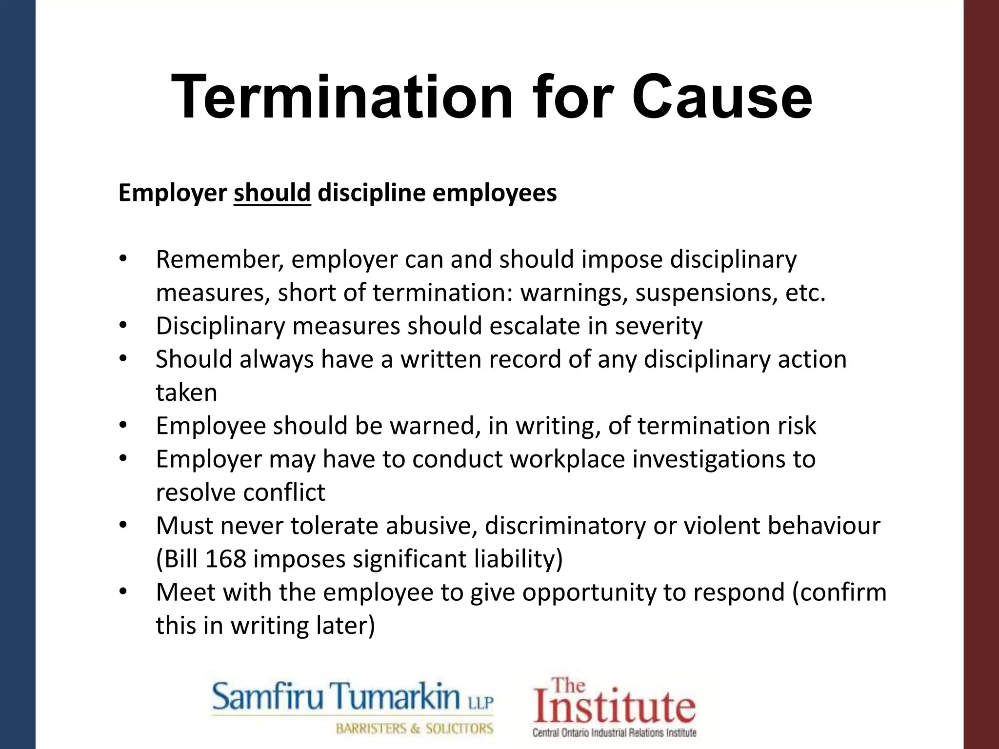 Termination for Cause
Employer should discipline employees
• Remember, employer can and should impose disciplinary
measures, short of termination: warnings, suspensions, etc.
• Disciplinary measures should escalate in severity
• Should always have a written record of any disciplinary action
taken
• Employee should be warned, in writing, of termination risk
• Employer may have to conduct workplace investigations to
resolve conflict
• Must never tolerate abusive, discriminatory or violent behaviour
(Bill 168 imposes significant liability)
• Meet with the employee to give opportunity to respond (confirm
this in writing later)
 