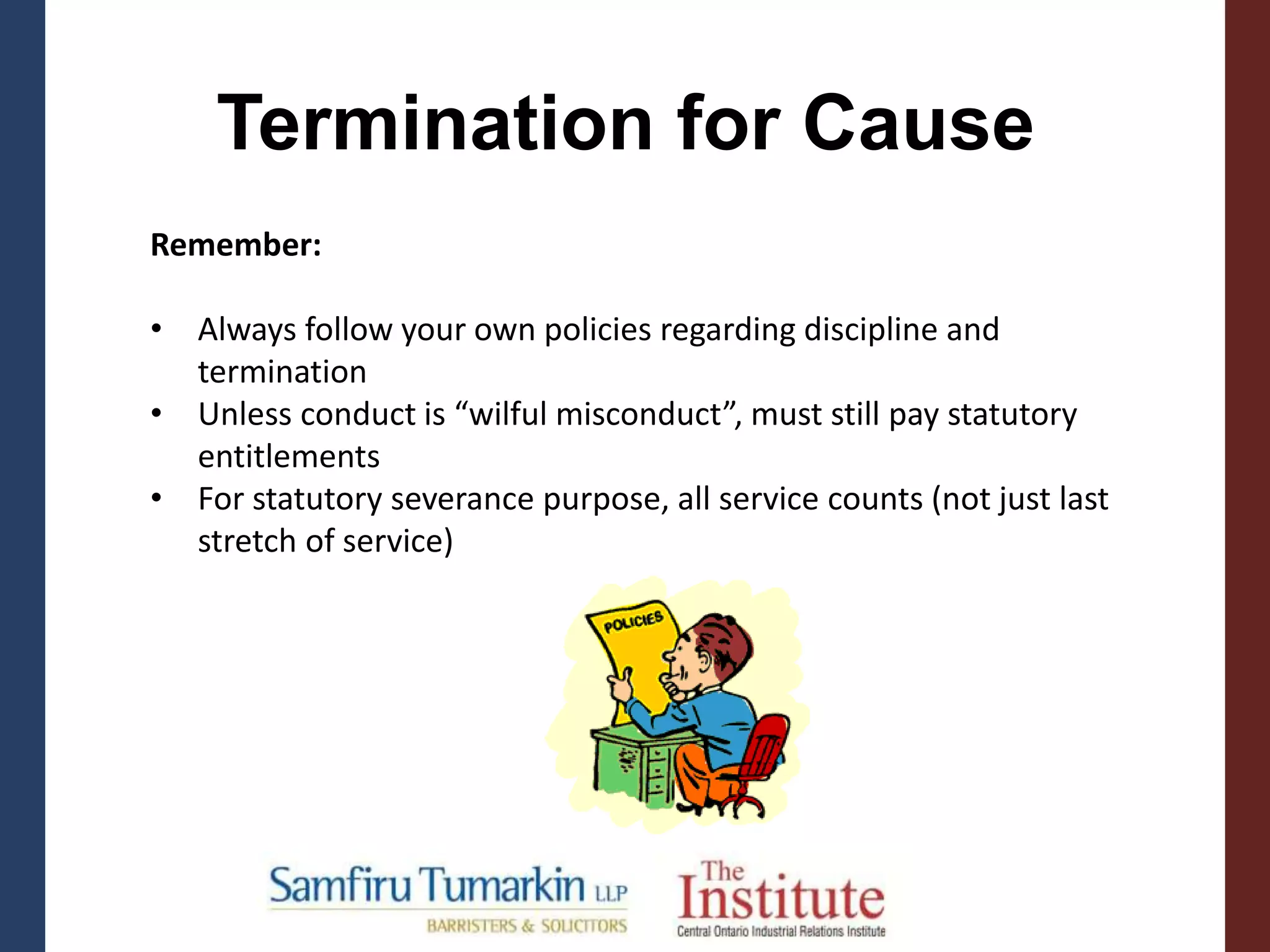Termination for Cause
Remember:
• Always follow your own policies regarding discipline and
termination
• Unless conduct is “wilful misconduct”, must still pay statutory
entitlements
• For statutory severance purpose, all service counts (not just last
stretch of service)
 