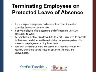 • If must replace employee on leave – don’t terminate (but
consider duty to accommodate)
• Notify employee of replacement and of intention to return
employee to work
• Remember: employer is allowed do to what is required to operate
its business, and does not have to let an employee go to make
room for employee returning from leave
• Termination decision must be based on a legitimate business
reason, unrelated to the leave of absence and must be
unavoidable.
Terminating Employees on
Protected Leave of Absence
 