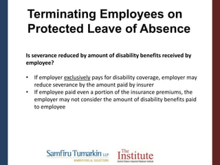 Terminating Employees on
Protected Leave of Absence
Is severance reduced by amount of disability benefits received by
employee?
• If employer exclusively pays for disability coverage, employer may
reduce severance by the amount paid by insurer
• If employee paid even a portion of the insurance premiums, the
employer may not consider the amount of disability benefits paid
to employee
 