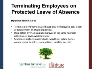 Terminating Employees on
Protected Leave of Absence
Expensive Terminations
• Termination entitlements are based on an employee’s age, length
of employment and type of position.
• If no notice given, must put employee in the same financial
position as if given working notice
• Severance package must include everything: salary, bonus,
commissions, benefits, stock options, vacation pay, etc.
 