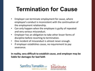 Termination for Cause
• Employer can terminate employment for cause, where
employee’s conduct is inconsistent with the continuation of
the employment relationship.
• Can only happen when the employee is guilty of repeated
and very serious misconduct.
• Employer has an obligation to take other lesser forms of
discipline before resorting to termination.
• One incident of misconduct is almost never enough.
• If employer establishes cause, no requirement to pay
severance.
In reality, very difficult to establish cause, and employer may be
liable for damages for bad faith
 