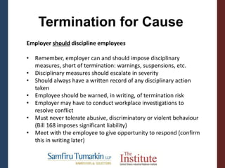 Termination for Cause
Employer should discipline employees
• Remember, employer can and should impose disciplinary
measures, short of termination: warnings, suspensions, etc.
• Disciplinary measures should escalate in severity
• Should always have a written record of any disciplinary action
taken
• Employee should be warned, in writing, of termination risk
• Employer may have to conduct workplace investigations to
resolve conflict
• Must never tolerate abusive, discriminatory or violent behaviour
(Bill 168 imposes significant liability)
• Meet with the employee to give opportunity to respond (confirm
this in writing later)
 