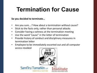 Termination for Cause
So you decided to terminate…
• Are you sure….? How about a termination without cause?
• Stick to the facts only, rather than personal attacks
• Consider having a witness at the termination meeting
• Use the word “cause” in the letter of termination
• Provide history of conduct and disciplinary measures in
termination letter
• Employee to be immediately escorted out and all computer
access revoked
 