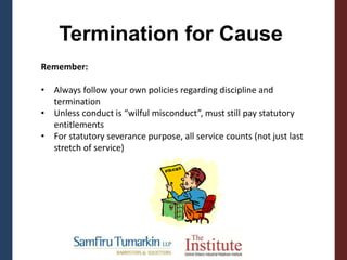 Termination for Cause
Remember:
• Always follow your own policies regarding discipline and
termination
• Unless conduct is “wilful misconduct”, must still pay statutory
entitlements
• For statutory severance purpose, all service counts (not just last
stretch of service)
 