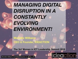 MANAGING DIGITAL
DISRUPTION IN A
CONSTANTLY
EVOLVING
ENVIRONMENT!
 
Michelle Williams
CEO & Founder, IDEACTION  
The 3rd Women in ICT Leadership Summit 2016
 