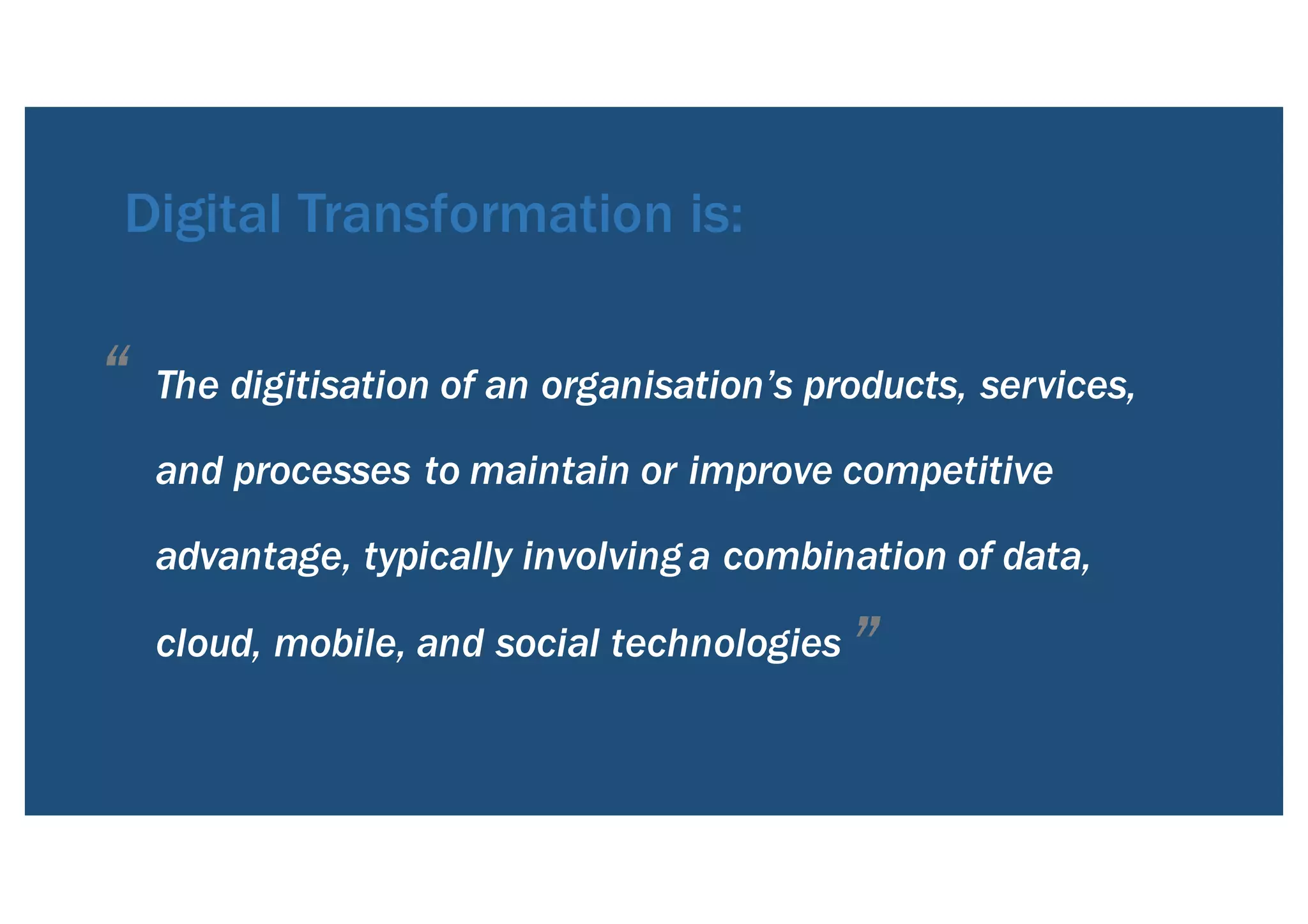 The digitisation of an organisation’s products, services,
and processes to maintain or improve competitive
advantage, typically involving a combination of data,
cloud, mobile, and social technologies
Digital Transformation is:
“
”
 