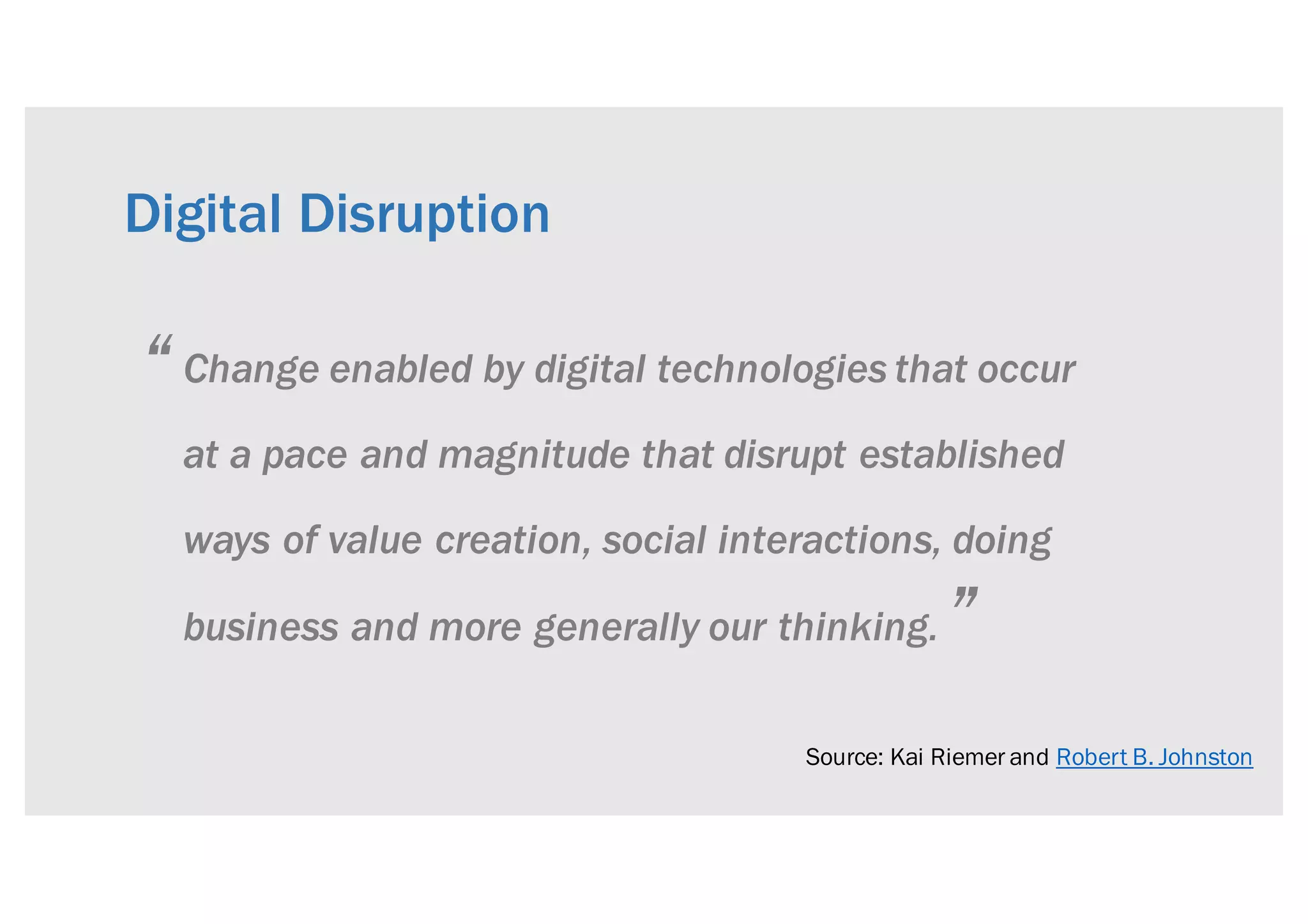 Change enabled by digital technologies that occur
at a pace and magnitude that disrupt established
ways of value creation, social interactions, doing
business and more generally our thinking.
Digital Disruption
Source: Kai Riemer and Robert B. Johnston
“
”
 