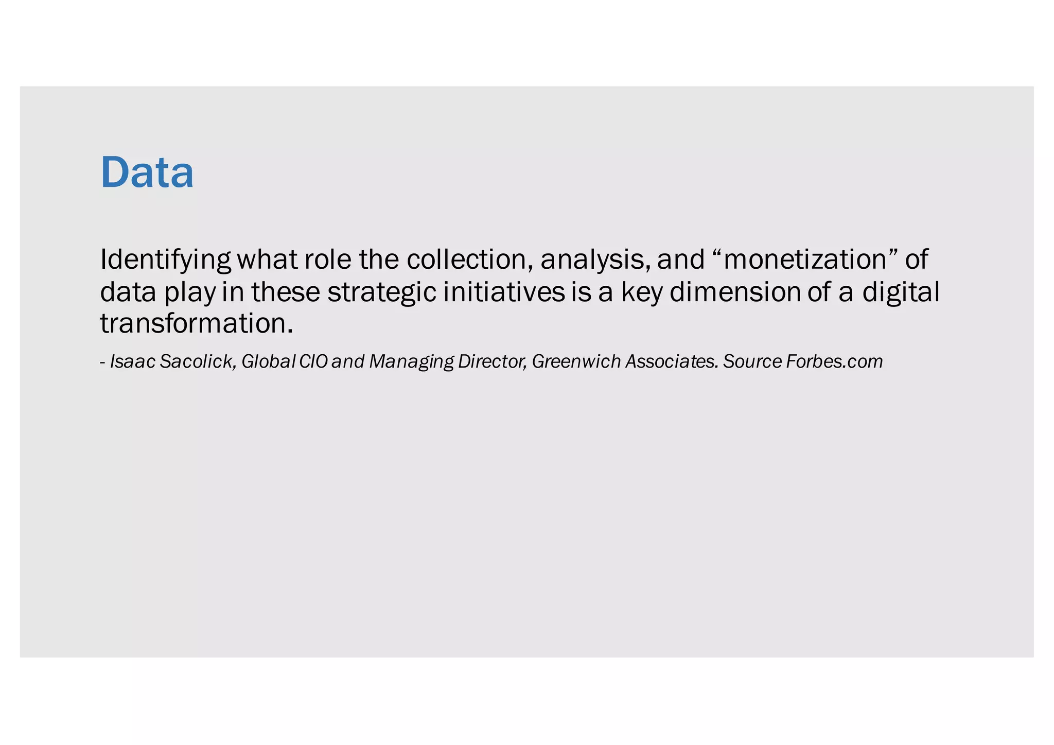 Data
Identifying what role the collection, analysis, and “monetization” of
data play in these strategic initiatives is a key dimension of a digital
transformation.
- Isaac Sacolick, GlobalCIO and Managing Director, Greenwich Associates. Source Forbes.com
 