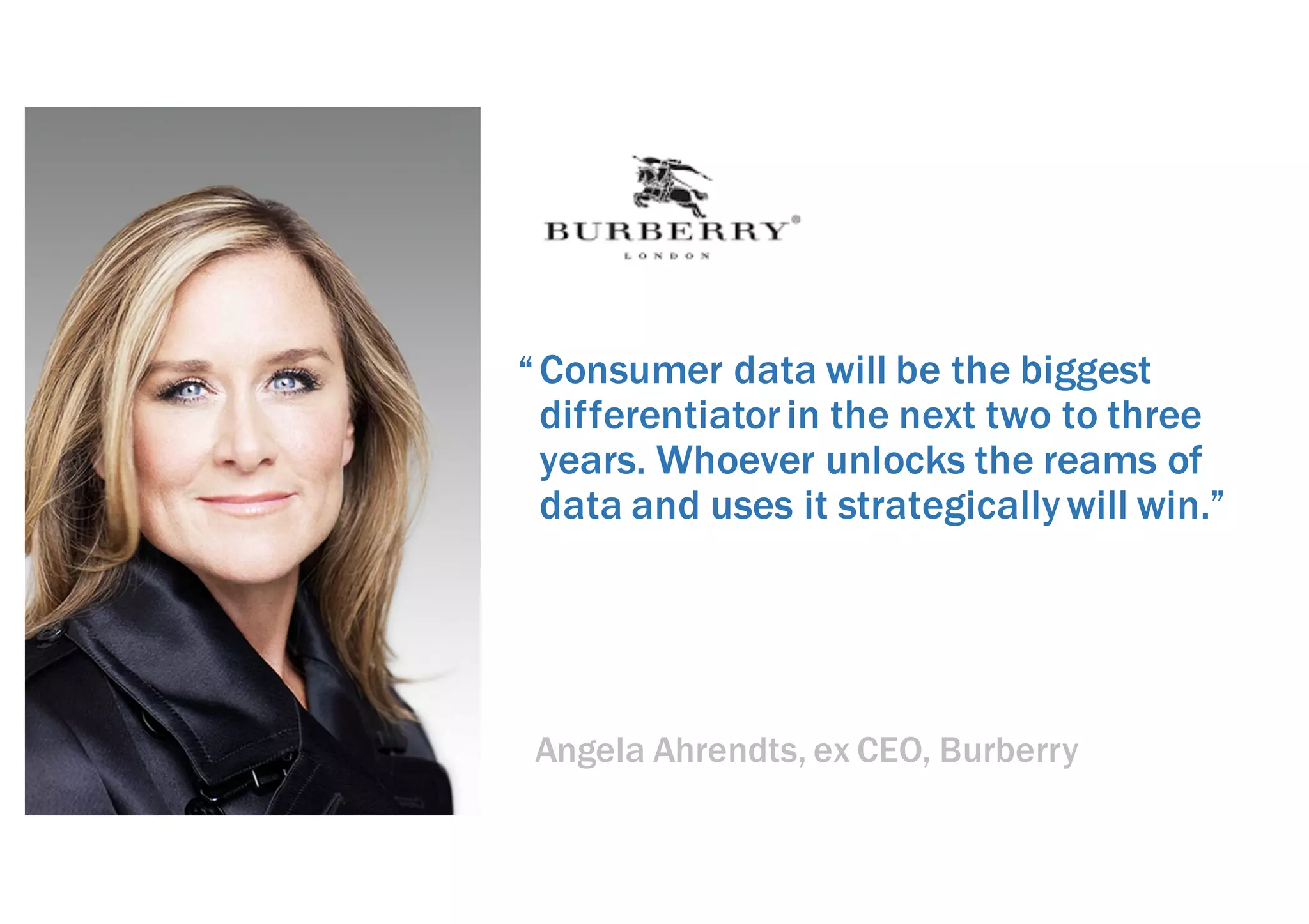 Consumer data will be the biggest
differentiatorin the next two to three
years. Whoever unlocks the reams of
data and uses it strategically will win.”
Angela Ahrendts, ex CEO, Burberry
“
 