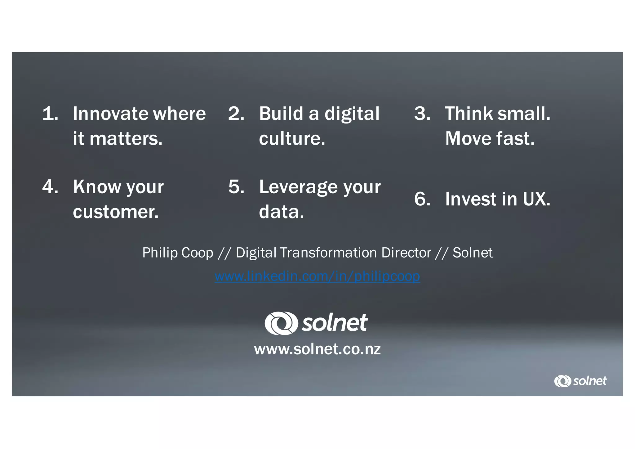 1. Innovate where
it matters.
2. Build a digital
culture.
3. Think small.
Move fast.
4. Know your
customer.
5. Leverage your
data.
6. Invest in UX.
www.solnet.co.nz
Philip Coop // Digital Transformation Director // Solnet
www.linkedin.com/in/philipcoop
 