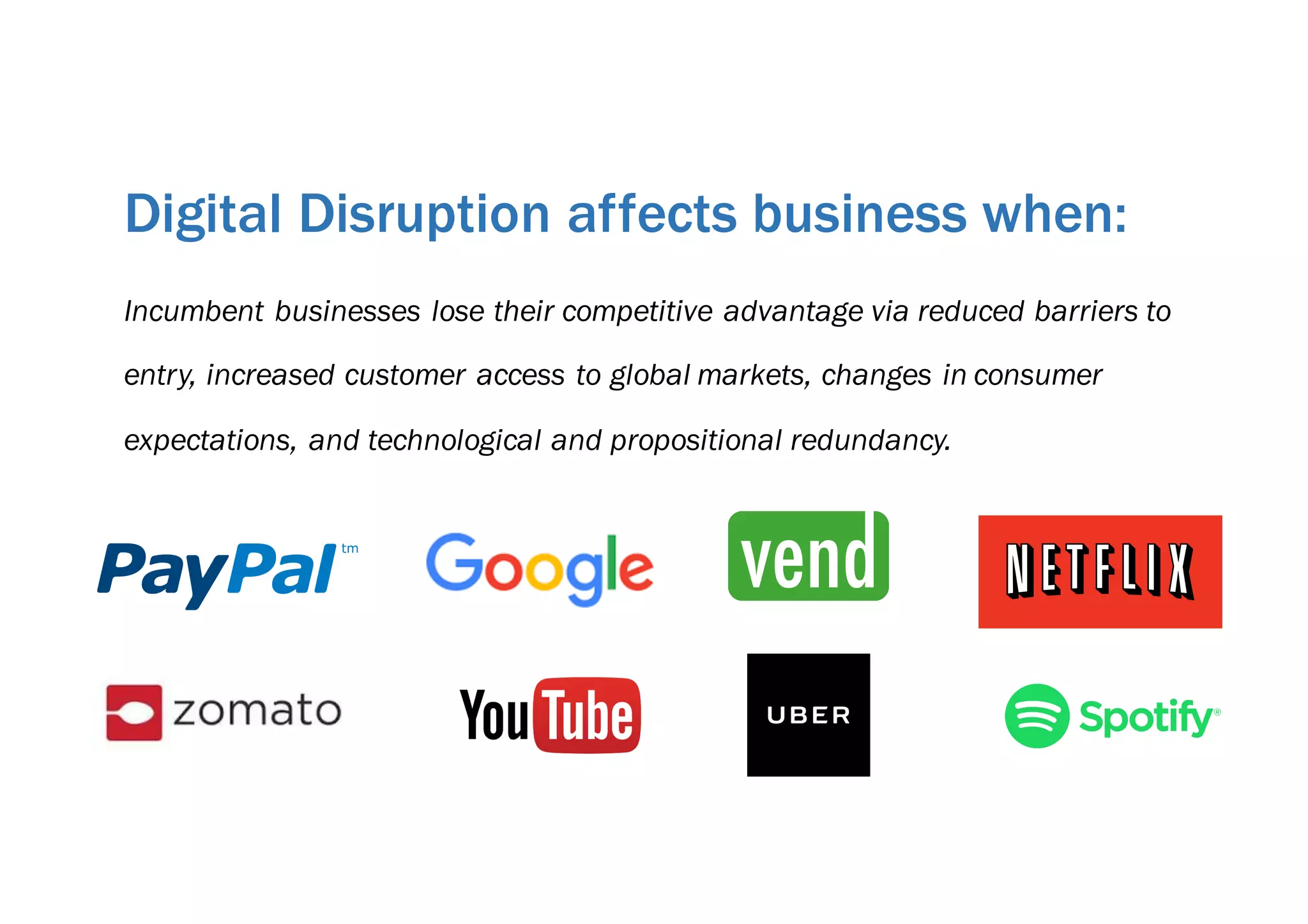 Incumbent businesses lose their competitive advantage via reduced barriers to
entry, increased customer access to global markets, changes in consumer
expectations, and technological and propositional redundancy.
Digital Disruption affects business when:
 