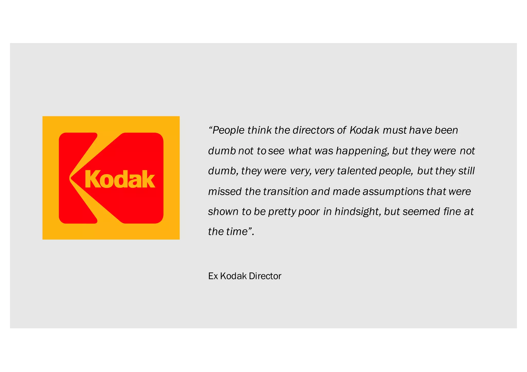 “People think the directors of Kodak must have been
dumb not tosee what was happening, but they were not
dumb, they were very, very talented people, but they still
missed the transition and made assumptions that were
shown to be pretty poor in hindsight, but seemed fine at
the time”.
Ex Kodak Director
 
