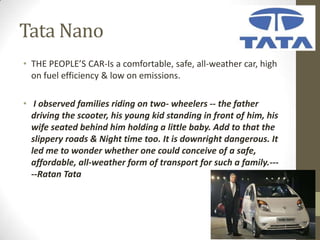 Tata Nano
• THE PEOPLE’S CAR-Is a comfortable, safe, all-weather car, high
  on fuel efficiency & low on emissions.

• I observed families riding on two- wheelers -- the father
  driving the scooter, his young kid standing in front of him, his
  wife seated behind him holding a little baby. Add to that the
  slippery roads & Night time too. It is downright dangerous. It
  led me to wonder whether one could conceive of a safe,
  affordable, all-weather form of transport for such a family.---
  --Ratan Tata
 
