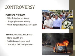 CONTROVERSY
POLITICAL PROBLEM
• Why Tata choose Singur
• Singur plant controversy
• West Bengals loss Gujarat’s gain



 TECHINOLOGICAL PROBLEM
• Nano caught fire
• 30,000 cars already sold
• Electrical switches problem
 