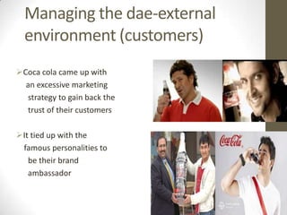 Managing the dae-external
  environment (customers)
Coca cola came up with
  an excessive marketing
  strategy to gain back the
  trust of their customers

It tied up with the
 famous personalities to
   be their brand
   ambassador
 