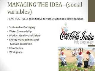 MANAGING THE IDEA--(social
variables)
LIVE POSITIVELY an initiative towards sustainable development :

 Sustainable Packaging
 Water Stewardship
 Product Quality and Safety
 Energy management and
   Climate protection
 Community
 Work place
 
