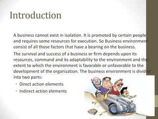 Introduction
A business cannot exist in isolation. It is promoted by certain people
and requires some resources for execution. So Business environment
consist of all those factors that have a bearing on the business.
The survival and success of a business or firm depends upon its
resources, command and its adaptability to the environment and the
extent to which the environment is favorable or unfavorable to the
development of the organization. The business environment is divided
into two parts:
 • Direct action elements
 • Indirect action elements
 