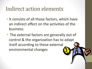 Indirect action elements
• It consists of all those factors, which have
  an indirect effect on the activities of the
  business.
• The external factors are generally out of
  control & the organization has to adapt
  itself according to these external
  environmental changes
 