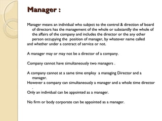 Manager :Manager :
Manager means an individual who subject to the control & direction of boardManager means an individual who subject to the control & direction of board
of directors has the management of the whole or substantlly the whole ofof directors has the management of the whole or substantlly the whole of
the affairs of the company and includes the director or the any otherthe affairs of the company and includes the director or the any other
person occupying the position of manager, by whatever name calledperson occupying the position of manager, by whatever name called
and whether under a contract of service or not.and whether under a contract of service or not.
A manager may or may not be a director of a company.A manager may or may not be a director of a company.
Company cannot have simultaneously two managers .Company cannot have simultaneously two managers .
A company cannot at a same time employ a managing Director and aA company cannot at a same time employ a managing Director and a
manager.manager.
However a company can simultaneously a manager and a whole time directorHowever a company can simultaneously a manager and a whole time director
..
Only an individual can be appointed as a manager.Only an individual can be appointed as a manager.
No firm or body corporate can be appointed as a manager.No firm or body corporate can be appointed as a manager.
 
