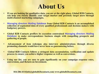 About Us
• If you are looking for qualitative data, you are at the right place. Global B2B Contacts,
can help you clearly identify your target market and precisely target users through
multi-channel marketing campaigns.
• Managing directors Mailing Database from Global B2B Contacts is an accomplished
collection of segmented data of every qualified professionals and decision makers with
budgetary powers.
• Global B2B Contacts proffers its execution constrained Managing directors Mailing
Database to make correspondence business simple with compelling prospects and
gathering of people.
• Advancement of item redesigns also interview administrations through diverse
promoting channels would have never been so guaranteeing before.
• Global B2B Contacts follows a stringent data accumulation, verification and update
process to ensure you achieve higher response as well as conversions.
• Using our list, you are sure to gain significantly on your campaign response rates,
conversions, and Return on Investment.
816-286-4114|info@globalb2bcontacts.com| www.globalb2bcontacts.com
 