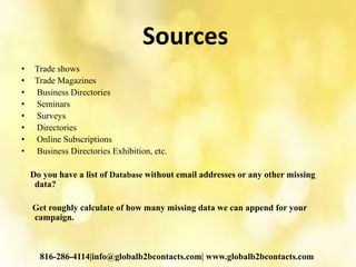 Sources
• Trade shows
• Trade Magazines
• Business Directories
• Seminars
• Surveys
• Directories
• Online Subscriptions
• Business Directories Exhibition, etc.
Do you have a list of Database without email addresses or any other missing
data?
Get roughly calculate of how many missing data we can append for your
campaign.
816-286-4114|info@globalb2bcontacts.com| www.globalb2bcontacts.com
 