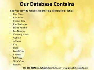 Our Database Contains
Sources provide complete marketing information such as –
• First Name
• Last Name
• Contact Title
• Email Address
• Phone Number
• Fax Number
• Company Name
• Website
• Address
• City
• State
• Postal Code
• Country
• SIC Code
• NAIC Code
• Industry
816-286-4114|info@globalb2bcontacts.com| www.globalb2bcontacts.com
 