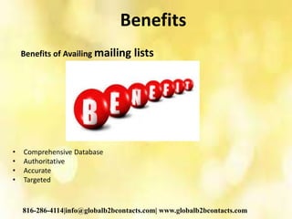Benefits
Benefits of Availing mailing lists
• Comprehensive Database
• Authoritative
• Accurate
• Targeted
816-286-4114|info@globalb2bcontacts.com| www.globalb2bcontacts.com
 