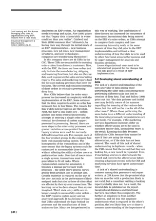 Jodi Vosburg and Anil Kumar   implement an ERP system. An organization          this way of working. The combination of
Managing dirty data in        needs a strategy and a plan. Atre (1998) points   these factors has increased the occurrence of
organizations using ERP:      out that ``legacy data is invariably in worse
lessons from a case study                                                       inaccurate, inconsistent data being entered
                              condition than you realize''. Caldwell and        on the ERP via sales orders, as CSRs attempt
Industrial Management &
Data Systems                  Stein (1998) comment that ``ultimately, by        to complete their complex and time-
101/1 [2001] 21±31            feeling their way through the initial shock of    consuming data entry work in the same
                              an ERP implementation ± new business              amount of time they did prior to the ERP
                              processes, new job roles, new management          implementation and without a clear
                              structures, and new technologies ±                understanding of how that data is to be used
                              companies are transforming themselves''.          by other functional areas in the business and
                                In this company there are 48 CSRs in the        by upper management for analysis and
                              CSC. These CSRs are responsible for entering      business decisions.
                              orders taken from domestic customers. Now,          Lesson: Organizational users need to be
                              with the ERP, the items on these orders not         educated and prepared for the changes that
                              only initiate the manufacturing, shipping,          will take place as a result of ERP
                              and invoicing functions, but also are the raw       implementation.
                              data used to generate the sales and marketing
                              reports. The sales and marketing reports feed     5.2 Developing shared understanding of
                              the decision-making processes that steer the      data
                              business. The correct and consistent entering     The lack of a shared understanding of the
                              of these orders is critical to preventing         uses and value of data among those
                              dirty data.                                       performing the same tasks and among those
                                Most CSRs believe that the order entry          performing different tasks can lead to
                              process has increased in complexity with the      creation of dirty data. Tayi and Ballou (1998)
                              implementation of the ERP. Some estimate          point out that ``the data gatherer and initial
                              that the time required to enter an order has      user may be fully aware of the nuances
                              increased two to four times. The reasons for      regarding the meaning of the various data
                              this widely-held perception are threefold.        items, but that will not be true for all of the
                              First, the ERP is still quite new ± system        other users''. Where those performing the
                              glitches can mean several unsuccessful            same tasks have a different understanding of
                              attempts at entering a single order and the       the data being processed, inconsistencies are
                              eventual involvement of system support            inevitable. For example, if the marketing
                              personnel in processing. Second, there are        services department members differ on
                              more steps to the order entry processes, and      whether abbreviations are to be used in
                              greater variation across product lines.           customer master data, inconsistent entry is
                              Legacy systems were used for narrowly-            the result. Locating this data becomes
                              defined transaction sets. For example, each of    difficult for CSRs because they cannot be
                              the four product groups in the company had        sure if they are using the wrong
                              their own manufacturing system. The               abbreviation, or if the data has not been
                              homogeneity of the transactions and of the        entered. The result of this lack of shared
                              users meant that the legacy systems could be      understanding is duplicate records ± when
                              customized to accommodate those tasks             the CSR cannot find the record that they are
                              without affecting the ability of other users to   looking for, a new record is requested. Even
                              perform other tasks. Now that all users share     if marketing services is able to locate the
                              a single system, transactions must be             record and corrects the abbreviation before
                              generalized to fit all tasks. Where               creating a duplicate record, both the CSR and
                              customization cannot be automated, it             marketing services have spent unnecessary
                              becomes a manual part of user work                time.
                              processes ± the order entry process varies           A lack of a shared understanding is
                              greatly from product line to product line.        common among data generators and report
                              Greater expertise is required on the part of      writers. A CSR knows that the promised ship
                              the user, not only in the performance of their    date on an order with a production block is
                              assigned tasks but also in those of others that   not valid, but a consultant writing a backlog
                              are affected by their system transactions. The    report probably does not. As a result, the
                              learning curve has been steeper than anyone       invalid date is published on the report.
                              imagined. Third, data entry skills are no         Geographical distances and functional
                              longer enough to successfully enter orders ±      barriers exacerbate this complexity. The
                              the ERP requires system savvy and an              further an employee is from another
                              analytical approach. It has become critical       employee, and the less that employee
                              that CSRs understand the logic behind the         understands what is required in the other's
                              processes and the ramifications of their          position, the less likely they are to share a
                              actions on-line. Many are inexperienced in        common understanding of the importance of
[ 24 ]
 