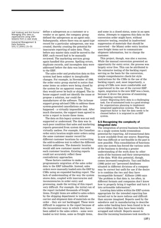 Jodi Vosburg and Anil Kumar   define a salesperson as a customer or a             and some in a closed status, some in an open
Managing dirty data in        vendor or an agent, the company group               status. Attempts to suppress this data on the
organizations using ERP:      defined the salesperson as an agent only.           conversion order might have, without
lessons from a case study
                              Subsequently, where there was no agent-type         extensive testing, resulted in inadvertent
Industrial Management &
Data Systems                  record for a particular salesperson, one was        suppression of materials that should be
101/1 [2001] 21±31            created, thereby creating the potential for         converted ± the Miami order entry location
                              inaccurate reporting of sales data. Thus,           uses freight items not to communicate
                              before any master data could be moved to the        shipment information, but to charge the
                              ERP, each record had to be manually                 customer.
                              reviewed. The marketing services group                This project, though, was also a success.
                              again handled this process. Spelling errors,        While the manual conversion presented an
                              duplicate records, and incomplete data were         opportunity for entry error, the process was
                              addressed before the data was loaded                largely error free. This can be attributed to
                              to the ERP.                                         the extensive testing of the backlog report
                                 The sales order and production data on this      serving as the basis for the conversion,
                              system had been subject to inexplicable             simple comprehensive check-list style
                              changes. For example, in November of 1998,          instructions for the CSRs in the use of the
                              the order entry group started to notice that        backlog report, and, most importantly, a
                              some items on orders were being closed by           group of CSRs now more comfortable and
                              the system for no apparent reason. Thus,            experienced in the use of the current ERP.
                              they would never be built or shipped. The in-       Again, migration to the new ERP was a boon,
                              house support could not identify the cause or       because it drove the process of examining
                              propose a solution, nor could the                   and cleaning current data.
                              manufacturer of the software. The in-house            Lesson: Migrating dirty data is a challenging
                              support group advised CSRs to address these           task. Use of automated tools is a good strategy
                                                                                    for organizations planning to implement
                              system-generated cancellations as they
                                                                                    integrated application systems. The most
                              happened ± a virtually impossible task. After         important factor is that the data needs to be
                              much discussion, the support team agreed to           cleaned before it is migrated to an ERP
                              write a report to locate these items.                 system.
                                 The data on this legacy system was not well
                              supported or understood. The data was in            5.5 Recognizing the complexity of
                              such poor condition that sales and marketing        integrated data
                              reports generated from system data were             The integration of several business functions
                              virtually useless. For example, the Canadian        on a single system holds tremendous
                              order entry location might enter orders using       potential for reporting. All transactional data
                              the same customer master record for                 is now available from one source. Reporting
                              different customer locations by overwriting         that was difficult or not feasible in the past is
                              the sold-to-address text to reflect the different   now possible. This consolidation of functions
                              location addresses. The domestic location           onto one system has forced the various units
                              would add new customer master records for           of the business to develop a greater
                              each customer location. Existing reports            understanding of the work done by other
                              could not accurately reflect these                  units of the business and their interpretation
                              contradictory approaches.                           of the data. With this potential, though,
                                 These factors combine to make a                  comes increased complexity. Tayi and Ballou
                              programmatic migration of the sales order           (1998) point out ``personnel databases
                              data to the ERP infeasible. Instead, sales          situated in different divisions of a company
                              orders were manually loaded onto the ERP by         may be correct but unfit for use if the desire
                              CSRs using an expanded backlog report. The          is to combine the two and they have
                              lack of understanding of the way the system         incompatible formats''. Kilbane (1999) says
                              stores data, coupled with inaccuracies and          ``the problem is that data is, too often, in
                              inconsistencies in order entry and                  different formats and companies don't know
                              processing, made the writing of this report         how to properly bring it together and turn it
                              very difficult. For example, the initial run of     into actionable information''.
                              the report included thousands of freight               Locating data tables within the ERP system
                              items. Freight items are added to sales orders      appropriate for the intended reporting has
                              by the shipping department to indicate              turned out to be more tedious and difficult
                              carrier and shipment date of materials on the       than anyone imagined. Reports used by the
                              order ± they are not backlogged. These were         salesforce and in manufacturing to describe
                              difficult to suppress in the report because of      sales order backlog have been found to be so
                              the inconsistent ways in which they have            error-ridden that they have been totally
                              been added to the sales orders ± some were          scrapped and rebuilt. Reports meant to
                              loaded as text items, some as freight items,        describe incoming businesses took months to
                                                                                                                             [ 27 ]
 