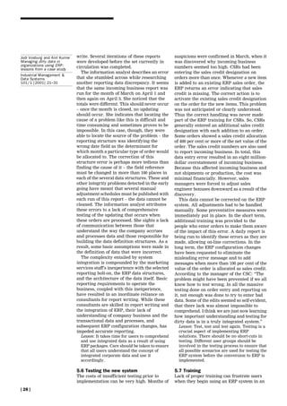 Jodi Vosburg and Anil Kumar   write. Several iterations of these reports        suspicions were confirmed in March, when it
Managing dirty data in        were developed before the set currently in        was discovered why incoming business
organizations using ERP:      circulation was completed.                        numbers seemed too high. CSRs had been
lessons from a case study
                                The information analyst describes an error      entering the sales credit designation on
Industrial Management &
Data Systems                  that she stumbled across while researching        orders more than once. Whenever a new item
101/1 [2001] 21±31            another reporting data discrepancy. It seems      is added to an existing ERP sales order, the
                              that the same incoming business report was        ERP returns an error indicating that sales
                              run for the month of March on April 1 and         credit is missing. The correct action is to
                              then again on April 3. She noticed that the       activate the existing sales credit designation
                              totals were different. This should never occur    on the order for the new items. This problem
                              ± once the month is closed, no updating           was not anticipated or clearly understood.
                              should occur. She indicates that locating the     Thus the correct handling was never made
                              cause of a problem like this is difficult and     part of the ERP training for CSRs. So, CSRs
                              time consuming and sometimes proves to be         generally entered an additional sales credit
                              impossible. In this case, though, they were       designation with each addition to an order.
                              able to locate the source of the problem ± the    Some orders showed a sales credit allocation
                              reporting structure was identifying the           of 400 per cent or more of the net value of the
                              wrong date field as the determinant for           order. The sales credit numbers are also used
                              which month a particular type of order would      to report incoming business. In total, this
                              be allocated to. The correction of this           data entry error resulted in an eight million-
                              structure error is perhaps more tedious than      dollar overstatement of incoming business.
                              finding the cause of it ± the field reference     Because this affected incoming business and
                              must be changed in more than 100 places in        not shipments or production, the cost was
                              each of the several data structures. These and    minimal financially. However, sales
                              other integrity problems detected in the early    managers were forced to adjust sales
                              going have meant that several manual              engineer bonuses downward as a result of the
                              adjustment schedules must be published with       discovery.
                              each run of this report ± the data cannot be         This data cannot be corrected on the ERP
                              cleaned. The information analyst attributes       system. All adjustments had to be handled
                              these errors to a lack of comprehensive           manually. Some preventative measures were
                              testing of the updating that occurs when          immediately put in place. In the short term,
                              these orders are processed. She sights a lack     additional training was provided to the
                              of communication between those that               people who enter orders to make them aware
                              understand the way the company accrues            of the impact of this error. A daily report is
                              and processes data and those responsible for      being run to identify these errors as they are
                              building the data definition structures. As a     made, allowing on-line corrections. In the
                              result, some basic assumptions were made in       long term, the ERP configuration changes
                              the definition of data that were incorrect.       have been requested to eliminate the
                                The complexity entailed by system               misleading error message and to add
                              integration is compounded by the marketing        messages when more than 100 per cent of the
                              services staff's inexperience with the selected   value of the order is allocated as sales credit.
                              reporting bolt-on, the ERP data structures,       According to the manager of the CSC: ``The
                              and the architecture of the data itself. Basic    problem might have been prevented if we all
                              reporting requirements to operate the             knew how to test wrong. In all the massive
                              business, coupled with this inexperience,         testing done on order entry and reporting on
                              have resulted in an inordinate reliance on        it, not enough was done to try to enter bad
                              consultants for report writing. While these       data. Some of the edits seemed so self-evident,
                              consultants are skilled in report writing and     that there lack was almost impossible to
                              the integration of ERP, their lack of             comprehend. I think we are just now learning
                              understanding of company business and the         how important understanding and testing for
                              transactional data and processes, and             dirty data is in a truly integrated system.''
                              subsequent ERP configuration changes, has           Lesson: Test, test and test again. Testing is a
                              impeded accurate reporting.                         crucial aspect of implementing ERP
                                Lesson: It takes time for users to comprehend     solutions. There should be no short-cuts in
                                and use integrated data as a result of using      testing. Different user groups should be
                                ERP packages. Care should be taken to ensure      involved in the testing process to ensure that
                                that all users understand the concept of          all possible scenarios are used for testing the
                                integrated corporate data and use it              ERP system before the conversion to ERP is
                                accordingly.                                      implemented.

                              5.6 Testing the new system                        5.7 Training
                              The costs of insufficient testing prior to        Lack of proper training can frustrate users
                              implementation can be very high. Months of        when they begin using an ERP system in an
[ 28 ]
 