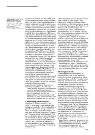 Jodi Vosburg and Anil Kumar   organization. Caldwell and Stein (1998) point          Even marketing services, though, does not
Managing dirty data in        out the example of Amoco, where ``managers          have a system in place to check data
organizations using ERP:
lessons from a case study     found SAP so unfriendly they refused to use it.     regularly for problems. The information
                              Few [of our] people use SAP directly because        analyst indicates that the department spends
Industrial Management &
Data Systems                  you have to be an expert''. The authors further     so much time ``putting out fires'' that there is
101/1 [2001] 21±31            comment that in the case of Owens Corning,          little time left over for carrying out
                              the organization found out that ``the cultural      systematic data checks. The problem is
                              and organizational impact on IT organizations       exacerbated by a lack of tools for auditing.
                              is a little short of revolutionary''. The entry     The information analyst attributes this to the
                              and extraction of dirty data can be prevented       newness of the implementation.
                              with greater dedication to initial and on-going        At present, data integrity is protected
                              training for those responsible for entering and     through a combination of system safeguards,
                              extracting data. A lack of time is typically        user training, and data entry procedures.
                              sighted as the reason for inadequate training.      System safeguards are the result of building
                              The time required to investigate, understand,       data integrity rules into ERP. For example,
                              correct, and prevent problems due to dirty          ERP will prevent a CSR from entering a ship
                              data is considerably more, though, than that        to address in a sold-to-field. This is a hard
                              required simply to understand and prevent           error, preventing saving of the data. Soft
                              those problems. The additional cost of this         error messages give the CSR the opportunity
                              reactive approach is the loss of shareholder        to review potentially erroneous data.
                              confidence in the system, employees, and            Additionally, many fields are populated from
                              data. A significant training effort was put into    drop-down boxes, eliminating the chance for
                              teaching those that would be using and              misspelled entries or entries outside the
                              entering data in the system. Each CSR               acceptable domain for the field.
                              received in excess of 50 hours of training in         Lesson: Organizations should emphasize that
                              meaning and population of the various fields          maintaining data integrity is an on-going
                              comprising the order entry screens. Order             process and everybody needs to play an active
                              entry procedures are documented in detail             role. Maintaining data integrity does not stop
                              and available to all CSRs. The difficulty lies in     with the implementation of the ERP system.
                              knowing how much training is enough ± a
                              difficult question to answer at conversion          5.9 Using consultants
                                                                                  Care must be taken to ensure that if
                              time, given the consultants' lack of
                                                                                  consultants are hired for the transition
                              understanding of the particular business and
                              the employees' lack of understanding of the         project, the internal stewards of the system
                              new system and the potential problem areas.         understand their work. For example, in this
                              There is no question, though, that additional       company, consultants were responsible in
                              training will be required after                     large part for developing data structures for
                              implementation to address the numerous              the new system, and form the system
                              unanticipated problems that will arise.             metadata. These structures are used in
                                Lesson: On-going training is a prerequisite for   conjunction with raw data to define the
                                success in implementing ERP systems.              context of the data and to ensure that data
                                Organizations should plan ahead of time to        reported is consistent with what is intended
                                train all users before and after the              or required. For example, a structure may
                                implementation. Periodic exchange of ERP          define incoming business as the value of the
                                experiences by users in an organization from      selling prices on sales orders not including
                                their work environment will go a long way.        items that have been cancelled. Thus reports
                                                                                  providing incoming business data will not
                              5.8 Prioritizing data maintenance                   include cancelled items. Direct involvement
                              According to the CSC manager: ``Data
                                                                                  by the manager of the CSC and the marketing
                              integrity is assigned a high priority at the
                                                                                  services staff throughout the development,
                              management and IT level. It is not as high a
                                                                                  ensured that data structures defined by the
                              priority at the middle manager and lower
                                                                                  consultants matched data the way users of
                              levels, as worrying about data integrity can
                                                                                  that data defined it. This prevents the
                              slow down production, order entry, shipping,
                                                                                  possibility that once the consultants leave
                              etc..'' The information analyst and the CSR
                                                                                  the project, the users of the system
                              expressed similar opinions when asked about
                                                                                  understand the data that is being processed
                              the prioritization of data integrity at CPS.
                                                                                  by the system.
                              The information analyst indicated that data           Lesson: Hiring consultants to assist with the
                              integrity was critical in the marketing               ERP implementation is an effective strategy if
                              services department, but prioritized much             organizations ensure that all work done by
                              lower in departments dealing with the day-to-         the consultants is understood and
                              day operations.                                       documented. The ERP implementation

                                                                                                                            [ 29 ]
 