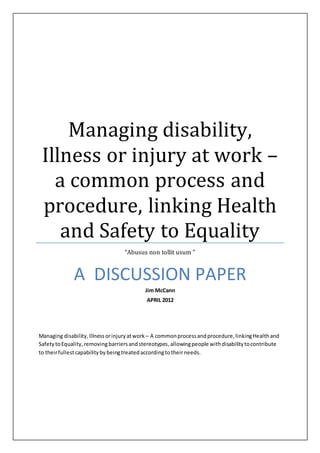 Managing disability,
Illness or injury at work –
a common process and
procedure, linking Health
and Safety to Equality
“Abusus non tollit usum ”
A DISCUSSION PAPER
Jim McCann
APRIL 2012
Managing disability,Illnessorinjuryatwork – A commonprocessandprocedure,linkingHealthand
SafetytoEquality,removingbarriersandstereotypes,allowingpeople withdisabilitytocontribute
to theirfullestcapabilityby beingtreatedaccordingtotheirneeds.
 