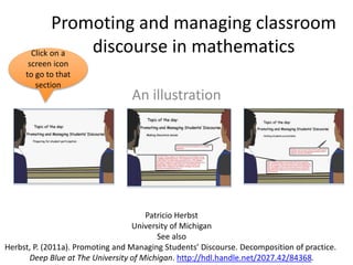 Promoting and managing classroom
discourse in mathematics
An illustration
Click on a
screen icon
to go to that
section
Patricio Herbst
University of Michigan
See also
Herbst, P. (2011a). Promoting and Managing Students’ Discourse. Decomposition of practice.
Deep Blue at The University of Michigan. http://hdl.handle.net/2027.42/84368.
 