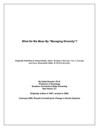What Do We Mean By “Managing Diversity”?




Originally Published in Sumati Reddy, editor. Workforce Diversity, Vol. 3: Concepts
                and Cases. Hyderabad, India: ICAFAI University,




                          By Caleb Rosado, Ph.D.
                           Professor in Sociology
                    Southern Connecticut State University
                               New Haven, CT

                  Originally written in 1997; revised in 2006.

    ©January 2006, Rosado Consulting for Change in Human Systems
 