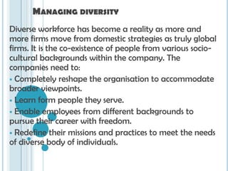 MANAGING DIVERSITY
Diverse workforce has become a reality as more and
more firms move from domestic strategies as truly global
firms. It is the co-existence of people from various socio-
cultural backgrounds within the company. The
companies need to:
 Completely reshape the organisation to accommodate
broader viewpoints.
 Learn form people they serve.
 Enable employees from different backgrounds to
pursue their career with freedom.
 Redefine their missions and practices to meet the needs
of diverse body of individuals.
 