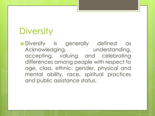 Diversity
 Diversity is generally defined as
Acknowledging, understanding,
accepting, valuing and celebrating
differences among people with respect to
age, class, ethnic, gender, physical and
mental ability, race, spiritual practices
and public assistance status.
 