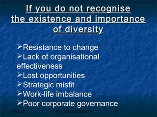 12/01/18 SULTAN KERMALLY 10
If you do not recogniseIf you do not recognise
the existence and importancethe existence and importance
of diversityof diversity
Resistance to change
Lack of organisational
effectiveness
Lost opportunities
Strategic misfit
Work-life imbalance
Poor corporate governance
 