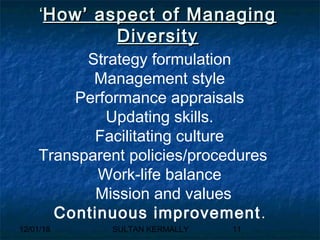 12/01/18 SULTAN KERMALLY 11
‘‘How’ aspect of ManagingHow’ aspect of Managing
DiversityDiversity
Strategy formulation
Management style
Performance appraisals
Updating skills.
Facilitating culture
Transparent policies/procedures
Work-life balance
Mission and values
Continuous improvement.
 