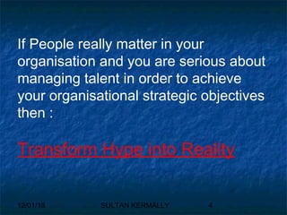 12/01/18 SULTAN KERMALLY 4
If People really matter in your
organisation and you are serious about
managing talent in order to achieve
your organisational strategic objectives
then :
Transform Hype into Reality
 